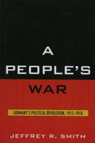 Title: A People's War: Germany's Political Revolution, 1913-1918, Author: Jeffrey R. Smith