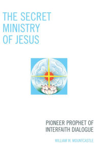 Title: The Secret Ministry of Jesus: Pioneer Prophet of Interfaith Dialogue, Author: William W. Mountcastle