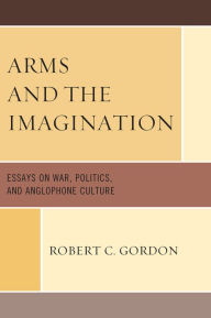 Title: Arms and the Imagination: Essays on War, Politics, and Anglophone Culture, Author: Robert C. Gordon