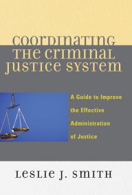 Title: Coordinating the Criminal Justice System: A Guide to Improve the Effective Administration of Justice / Edition 1, Author: Leslie J. Smith