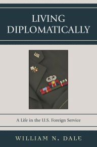 Title: Living Diplomatically: A Life in the U.S. Foreign Service, Author: William N. Dale