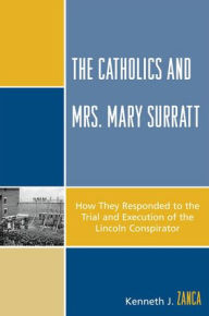 Title: The Catholics and Mrs. Mary Surratt: How They Responded to the Trial and Execution of the Lincoln Conspirator, Author: Kenneth J. Zanca