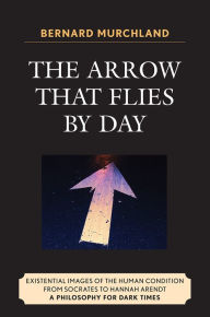 Title: The Arrow that Flies by Day: Existential Images of the Human Condition from Socrates to Hannah Arendt, Author: Bernard Murchland