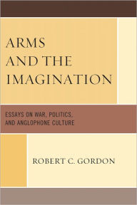 Title: Arms and the Imagination: Essays on War, Politics, and Anglophone Culture, Author: Robert C Gordon