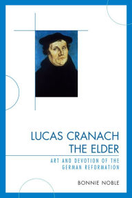 Title: Lucas Cranach the Elder: Art and Devotion of the German Reformation, Author: Bonnie Noble