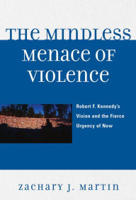 Title: The Mindless Menace of Violence: Robert F. Kennedy's Vision and the Fierce Urgency of Now, Author: Zachary J. Martin