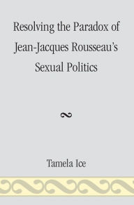 Title: Resolving the Paradox of Jean-Jacques Rousseau's Sexual Politics, Author: Tamela Ice