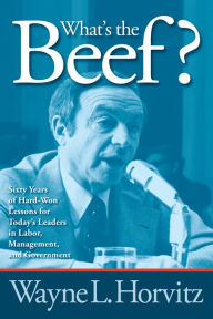 Title: What's the Beef?: Sixty Years of Hard-Won Lessons for Today's Leaders in Labor, Management, and Government, Author: Wayne L. Horvitz