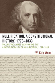 Title: Nullification, A Constitutional History, 1776-1833: James Madison and the Constitutionality of Nullification, 1787-1828, Author: W. Kirk Wood