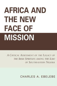 Title: Africa and the New Face of Mission: A Critical Assessment of the Legacy of the Irish Spiritans Among the Igbo of Southeastern Nigeria, Author: Charles A. Ebelebe
