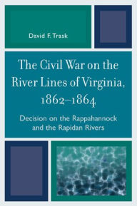 Title: The Civil War on the River Lines of Virginia, 1862-1864: Decision on the Rappahannock and the Rapidan Rivers, Author: David F. Trask