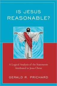 Title: Is Jesus Reasonable?: A Logical Analysis of the Statements Attributed to Jesus Christ, Author: Gerald R. Prichard