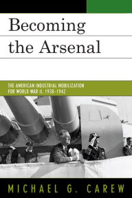Title: Becoming the Arsenal: The American Industrial Mobilization for World War II, 1938-1942, Author: Michael G. Carew