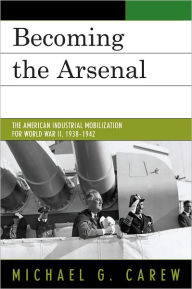 Title: Becoming the Arsenal: The American Industrial Mobilization for World War II, 1938-1942, Author: Michael G. Carew