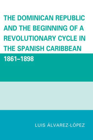 Title: The Dominican Republic and the Beginning of a Revolutionary Cycle in the Spanish Caribbean: 1861-1898, Author: Luis Alvarez-Lopez