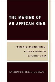 Title: The Making of an African King: Patrilineal and Matrilineal Struggle Among the Effutu of Ghana, Author: Anthony Ephirim-Donkor