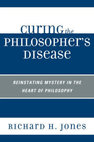 Title: Curing the Philosopher's Disease: Reinstating Mystery in the Heart of Philosophy, Author: Richard H. Jones