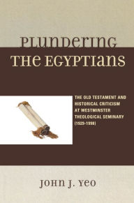 Title: Plundering the Egyptians: The Old Testament and Historical Criticism at Westminster Theological Seminary (1929-1998), Author: John J. Yeo