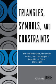 Title: Triangles, Symbols, and Constraints: The United States, the Soviet Union, and the People's Republic of China, 1963-1969, Author: Charles Dobbs