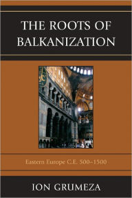 Title: The Roots of Balkanization: Eastern Europe C.E. 500-1500, Author: Ion Grumeza