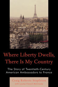 Title: Where Liberty Dwells, There Is My Country: The Story of Twentieth-Century American Ambassadors to France, Author: Craig Roberts Stapleton