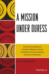 Title: A Mission under Duress: The Nanjing Massacre and Post-Massacre Social Conditions Documented by American Diplomats, Author: Suping  Lu