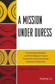 Title: A Mission under Duress: The Nanjing Massacre and Post-Massacre Social Conditions Documented by American Diplomats, Author: Suping  Lu