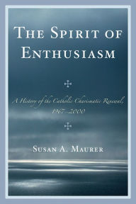Title: The Spirit of Enthusiasm: A History of the Catholic Charismatic Renewal, 1967-2000, Author: Susan A. Maurer