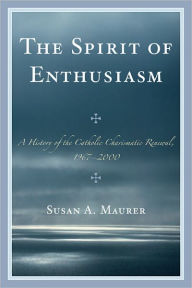 Title: The Spirit of Enthusiasm: A History of the Catholic Charismatic Renewal, 1967-2000, Author: Susan A. Maurer