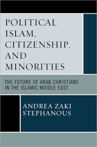 Title: Political Islam, Citizenship, and Minorities: The Future of Arab Christians in the Islamic Middle East, Author: Andrea Zaki Stephanous