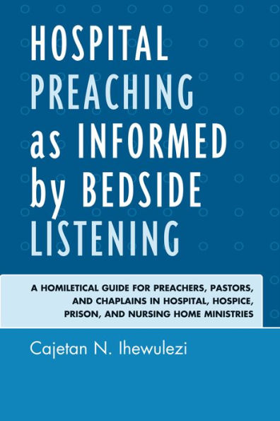 Hospital Preaching as Informed by Bedside Listening: A Homiletical Guide for Preachers, Pastors, and Chaplains Hospital, Hospice, Prison, Nursing Home Ministries