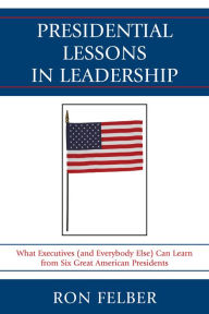 Title: Presidential Lessons in Leadership: What Executives (and Everybody Else) Can Learn from Six Great American Presidents, Author: Ron Felber