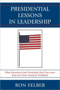 Title: Presidential Lessons in Leadership: What Executives (and Everybody Else) Can Learn from Six Great American Presidents, Author: Ron Felber