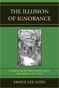 Title: The Illusion of Ignorance: Constructing the American Encounter with Mexico, 1877-1920, Author: Janice Lee Jayes
