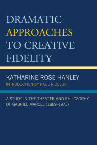 Title: Dramatic Approaches to Creative Fidelity: A Study in the Theater and Philosophy of Gabriel Marcel (1889-1973), Author: Katharine Rose Hanley