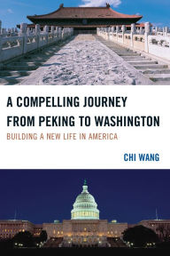 Title: A Compelling Journey from Peking to Washington: Building a New Life in America, Author: Chi Wang