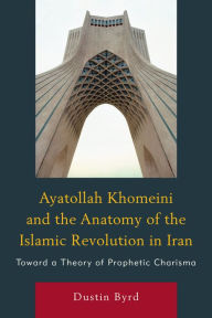Title: Ayatollah Khomeini and The Anatomy of the Islamic Revolution in Iran: Toward a Theory of Prophetic Charisma, Author: Dustin J. Byrd