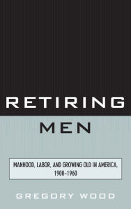 Title: Retiring Men: Manhood, Labor, and Growing Old in America, 1900-1960, Author: Gregory Wood