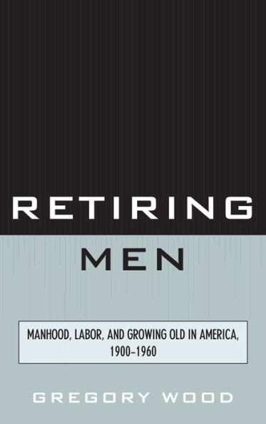 Retiring Men: Manhood, Labor, and Growing Old in America, 1900-1960