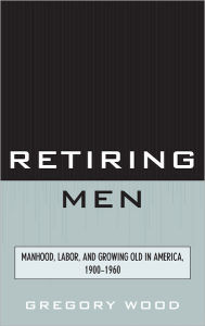 Title: Retiring Men: Manhood, Labor, and Growing Old in America, 1900-1960, Author: Gregory Wood