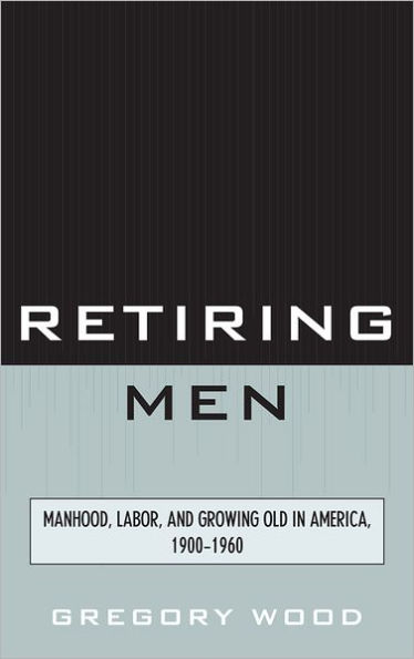 Retiring Men: Manhood, Labor, and Growing Old in America, 1900-1960