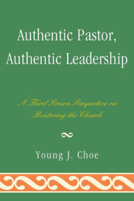 Title: Authentic Pastor, Authentic Leadership: A Third Person Perspective on Restoring the Church, Author: Young J. Choe