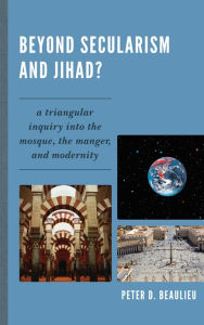 Title: Beyond Secularism and Jihad?: A Triangular Inquiry into the Mosque, the Manger, and Modernity, Author: Peter D. Beaulieu