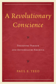 Title: A Revolutionary Conscience: Theodore Parker and Antebellum America, Author: Paul E. Teed