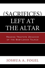 Title: (sacrifices) Left at the Altar: Reading Tractate Zevachim of the Babylonian Talmud, Author: Joshua A Fogel