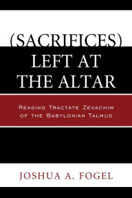 Title: (Sacrifices) Left at the Altar: Reading Tractate Zevachim of the Babylonian Talmud, Author: Joshua A. Fogel