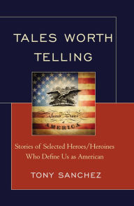 Title: Tales Worth Telling: Stories of Selected Heroes/ Heroines Who Define Us as American, Author: Tony R. Sanchez