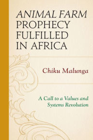 Title: Animal Farm Prophecy Fulfilled in Africa: A Call to a Values and Systems Revolution, Author: Chiku Malunga