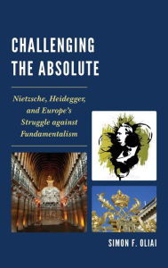 Title: Challenging the Absolute: Nietzsche, Heidegger, and Europe's Struggle Against Fundamentalism, Author: Simon  F. Oliai