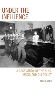 Title: Under the Influence: A Case Study of the Elks, MADD, and DUI Policy, Author: John C. Mero